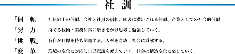 社訓「信　頼」　社員同士の信頼、会社と社員の信頼、顧客に満足される信頼、企業としての社会的信頼 「努　力」　持てる技術・業務に常に磨きをかけ思考し勉強していく。 「挑　戦」　各自が目標を持ち前進する。人材を育成し社会に貢献する。 「変　革」　環境の変化に対応し自己意識を変えていく。社会の構造変化に応じていく。